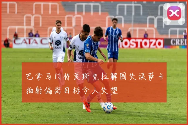 巴拿马门将莫斯克拉解围失误萨卡抽射偏离目标令人失望