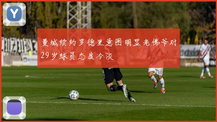 曼城续约罗德里意图明显老佛爷对29岁球员态度冷淡