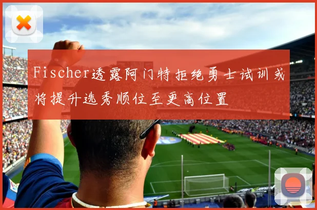 Fischer透露阿门特拒绝勇士试训或将提升选秀顺位至更高位置
