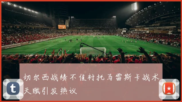 切尔西战绩不佳衬托马雷斯卡战术天赋引发热议