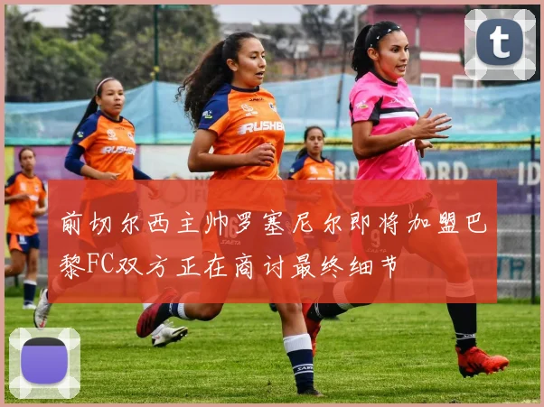 前切尔西主帅罗塞尼尔即将加盟巴黎FC双方正在商讨最终细节