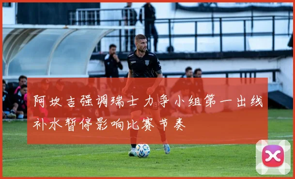 阿坎吉强调瑞士力争小组第一出线补水暂停影响比赛节奏